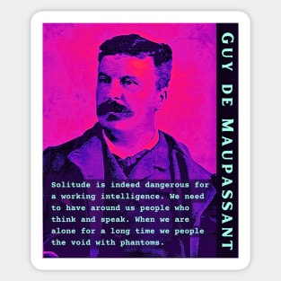 Guy de Maupassant portrait and quote: Solitude is indeed dangerous for a working intelligence. We need to have around us people who think and speak. When we are alone for a long time we people the void with phantoms Sticker